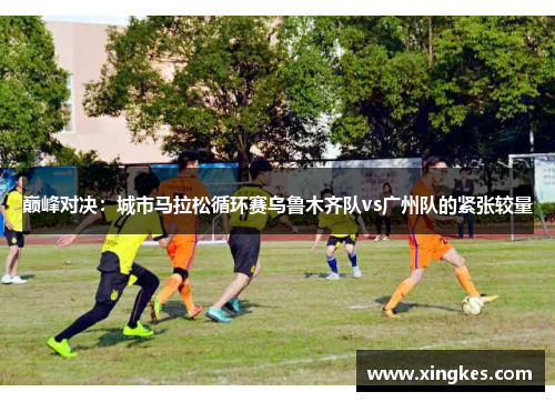 巅峰对决：城市马拉松循环赛乌鲁木齐队vs广州队的紧张较量