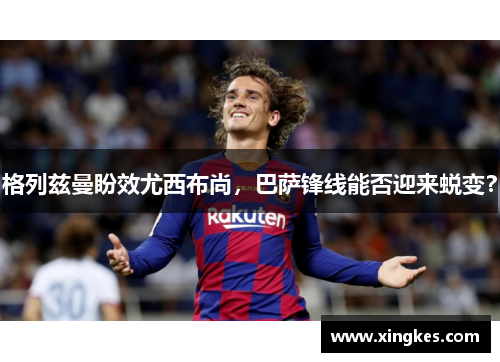 格列兹曼盼效尤西布尚，巴萨锋线能否迎来蜕变？
